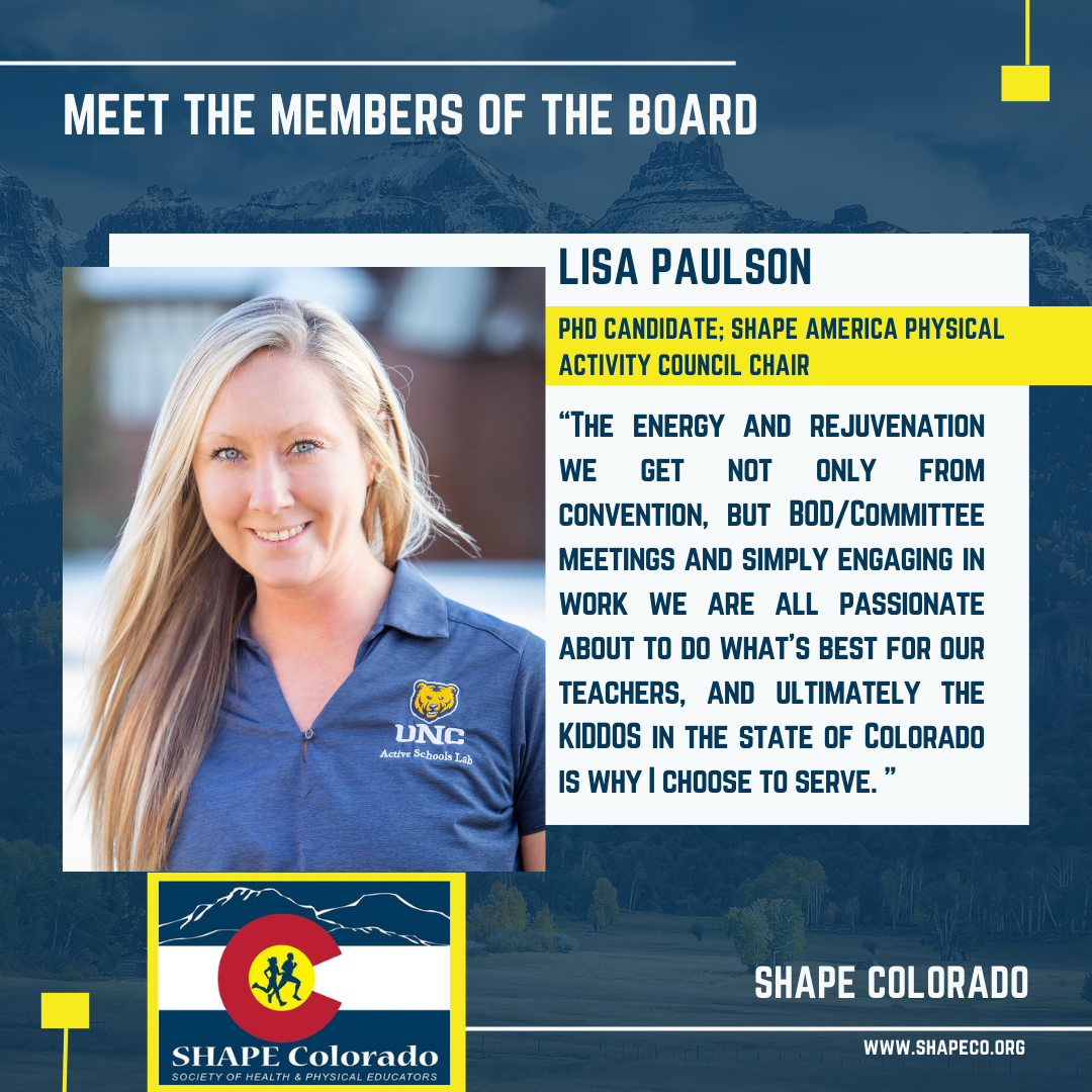Meet the members of the board. Lisa Paulson PhD Candidate SHAPE America Physical Activity Council Chair. The energy and rejuvenation we get not only from convention, but BOD/Committee meetings and simply engaging in work we are all passionate about to do what's best for our teachers, and ultimately the KIDDOS in the state of Colorado is why I choose to serve.